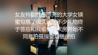 女友特别性感漂亮的大学女锳蜜勾搭了很久送了不少礼物终于答应和我偷偷开次房开始不同意拍摄操爽后随便拍