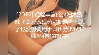 [2DF2] 经验丰富的少妇大波妹飞哥应该磕药了把妹子干趴了也没射要用手口代劳[MP4/112MB][BT种子]