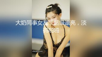 大奶同事女友，超级漂亮，淡码啪啪