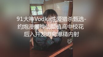 91大神Vodka性爱猎杀甄选-约炮漫展神仙颜值高中校花 后入开发爆菊爆精内射