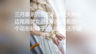 三月最新流出国内厕拍大神路边尾随美女进公厕偷拍最后一个花布鞋妹子的白虎逼还不错很干净