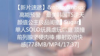 【新片速遞】&nbsp;&nbsp;✿高能预警✿ 最美韩国TS逆天颜值公主极品闺蜜▌Sugar▌单人SOLO玩具虐玩后庭 顶撞前列腺坚硬肉棒 爆射双倍快感[778MB/MP4/17:37]