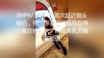 [MP4/ 328M] 首次超近镜头偷拍，我也想去探花极品女神，喜欢被舔穴，粉嫩美乳大胸高颜值