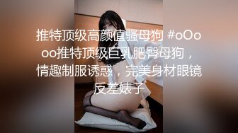 推特顶级高颜值骚母狗 #oOooo推特顶级巨乳肥臀母狗，情趣制服诱惑，完美身材眼镜反差婊子