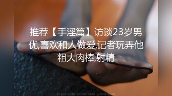 推荐【手淫篇】访谈23岁男优,喜欢和人做爱,记者玩弄他粗大肉棒,射精