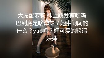 大屌配萝莉 抹上跳跳糖吃鸡巴到底是啥滋味？她中间闻的什么？yao吗？好可爱的粉逼妹妹