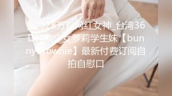 推特28万粉网红女神_台湾36D纯欲少女萝莉学生妹【bunnybrownie】最新付费订阅自拍自慰口