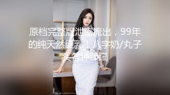 原档完整版泄密流出，99年的纯天然巨乳！八字奶/丸子头各种蹂躏