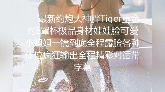 ❤️最新约炮大神胖Tiger重金约E罩杯极品身材娃娃脸可爱小姐姐一镜到底全程露脸各种体位疯狂输出全程精彩对话带字幕