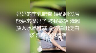 妈妈的丰乳肥臀 姨妈刚过后爸要来操妈了 被我截胡 灌肠放入水晶肛塞 肏穴输出泛白浆 淫靡内射精液