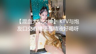 【混血大奶女神】 KTV与炮友口交吞精还是精液好喝呀