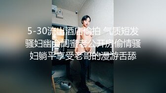 5-30流出酒店偷拍 气质短发骚妇幽会闺蜜老公开房偷情骚妇躺平享受老哥的漫游舌舔