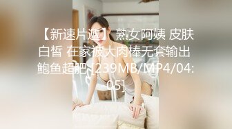 【新速片遞】 熟女阿姨 皮肤白皙 在家被大肉棒无套输出 鲍鱼超肥 [239MB/MP4/04:05]