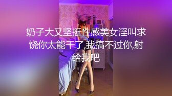 奶子大又坚挺性感美女淫叫求饶你太能干了,我搞不过你,射给我吧