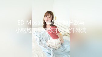 ED Mosaic 美腿女神米欧与小钢炮干到潮吹不断香汗淋漓