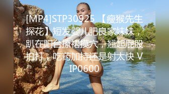 [MP4]STP30925 【瘦猴先生探花】短发婴儿肥良家妹妹，趴在阳台撩裙摸穴，翘起屁股拍打，吃药加持还是射太快 VIP0600