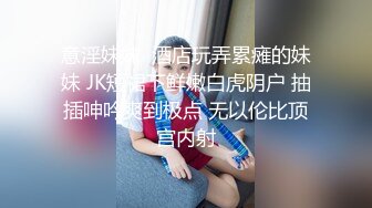 意淫妹妹  酒店玩弄累瘫的妹妹 JK短裙下鲜嫩白虎阴户 抽插呻吟爽到极点 无以伦比顶宫内射