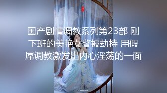 国产剧情调教系列第23部 刚下班的美艳女警被劫持 用假屌调教激发出内心淫荡的一面