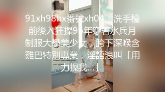 91xh98hx番號xh04：洗手檯前後入狂操96年穿著水兵月制服大學美少女，胯下深喉含雞巴特別專業，淫語浪叫「用力操我…」