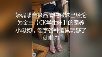 娇弱嗲音极品清纯嫩妹已经沦为金主【CK学生妹】的圈养小母狗，淫字各种道具玩够了就啪啪