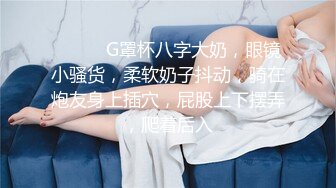 ❤️❤️G罩杯八字大奶，眼镜小骚货，柔软奶子抖动，骑在炮友身上插穴，屁股上下摆弄，爬着后入