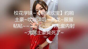 校花学妹~【粉嫩欣宝】约啪土豪~吹啦弹唱一条龙~服服帖帖~~ ~~！~-~有无套内射~大屌土豪爽死了~