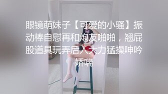 眼镜萌妹子【可爱的小骚】振动棒自慰再和炮友啪啪，翘屁股道具玩弄后入大力猛操呻吟娇喘