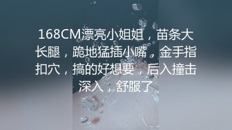 168CM漂亮小姐姐，苗条大长腿，跪地猛插小嘴，金手指扣穴，搞的好想要，后入撞击深入，舒服了