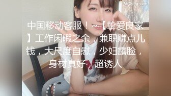 中国移动客服！~【挚爱良家】工作闲暇之余，兼职赚点儿钱，大尺度自慰，少妇露脸，身材真好，超诱人