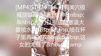 [MP4]STP24368 肥臀美穴极骚顶级颜值网红女神&nbsp;&nbsp;暴力自慰猛扣塞逼大量喷水&nbsp;&nbsp;喷在杯子里再喝掉&nbsp;&nbsp;这女的太骚了&nbsp;&amp