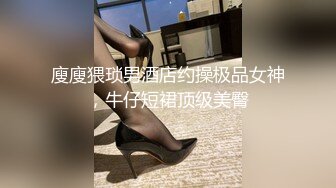 廋廋猥琐男酒店约操极品女神，牛仔短裙顶级美臀