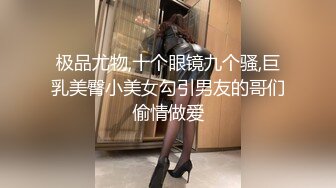 极品尤物,十个眼镜九个骚,巨乳美臀小美女勾引男友的哥们偷情做爱