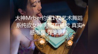 大神Mrber约炮172艺术舞蹈系纯欲女神 对白有感觉 真实感爆棚 完美露脸