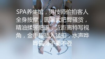 SPA养生馆，男技师偷拍客人全身按摩，圆润大肥臀骚货，精油揉搓肥逼，近距离特写视角，金手指插入猛扣，水声哗哗搞得不要不要