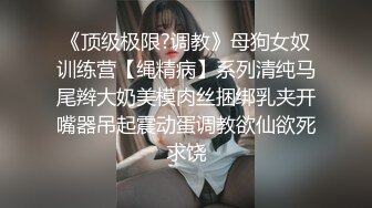 《顶级极限?调教》母狗女奴训练营【绳精病】系列清纯马尾辫大奶美模肉丝捆绑乳夹开嘴器吊起震动蛋调教欲仙欲死求饶