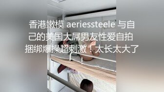 香港嫩模 aeriessteele 与自己的美国大屌男友性爱自拍 捆绑爆操超刺激！太长太大了！