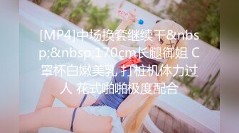 [MP4]中场换套继续干&nbsp;&nbsp;170cm长腿御姐 C罩杯白嫩美乳 打桩机体力过人 花式啪啪极度配合