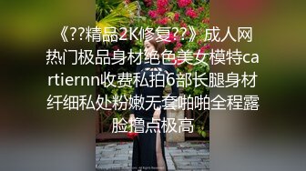 《??精品2K修复??》成人网热门极品身材绝色美女模特cartiernn收费私拍6部长腿身材纤细私处粉嫩无套啪啪全程露脸撸点极高