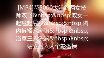 [MP4]花5000大洋约两女技师双飞&nbsp;&nbsp;双女一起翘起屁股&nbsp;&nbsp;隔内裤揉穴磨蹭&nbsp;&nbsp;浴室三人洗澡&nbsp;&nbsp;站立后入两个轮番操