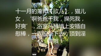 十一月的萧邦【欣儿】，猫儿女，‘啊爸爸干我，操死我，好爽’，浴室马桶墙上安插自慰棒，一屁股坐下去，顶到淫心，爽哦！