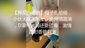 【探花小老弟】母子乱伦场，小伙大战美熟女，渔网情趣装，D罩杯大胸还要捂着，激情四射香艳刺激