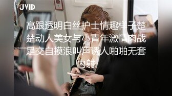 高跟透明白丝护士情趣样子楚楚动人美女与小青年激情肉战足交自摸浪叫声诱人啪啪无套内射