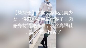 【柒探长】约操良家极品美少女，性感短裙手拿小鞭子，肉感身材蹲地深喉，灰丝高跟鞋，后入爆操搞爽了