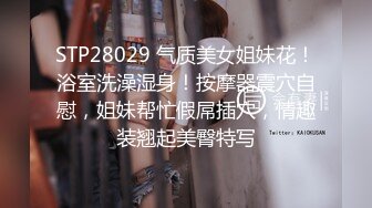 STP28029 气质美女姐妹花！浴室洗澡湿身！按摩器震穴自慰，姐妹帮忙假屌插穴，情趣装翘起美臀特写