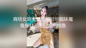 商场女厕全景偷拍时尚靓妹魔鬼身材无毛白虎肥鲍鱼