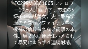 FC2PPV 3381865 フォロワー10万人、女子アナ志望のS級インテリ美女。史上最高学歴のミスコンファイナリスト候補の信じられない衝撃の本性。男２人に連続生ハメされて暴発止まらず４連続射精。