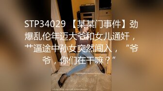 STP34029 【某某门事件】劲爆乱伦年迈大爷和女儿通奸，艹逼途中孙女突然闯入，“爷爷，你们在干嘛？”