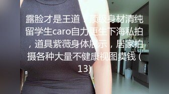 露脸才是王道！顶级身材清纯留学生caro自力更生下海私拍，道具紫薇身体展示，居家拍摄各种大量不健康视图卖钱 (13)