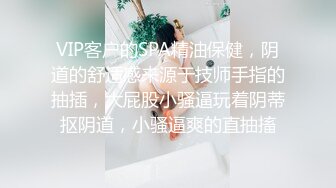 VIP客户的SPA精油保健，阴道的舒适感来源于技师手指的抽插，大屁股小骚逼玩着阴蒂抠阴道，小骚逼爽的直抽搐