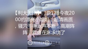 【利大无比】门票128今夜2000约漂亮小姐姐，超清画质，骚穴干得水声不断，高潮阵阵，累瘫在床求饶了